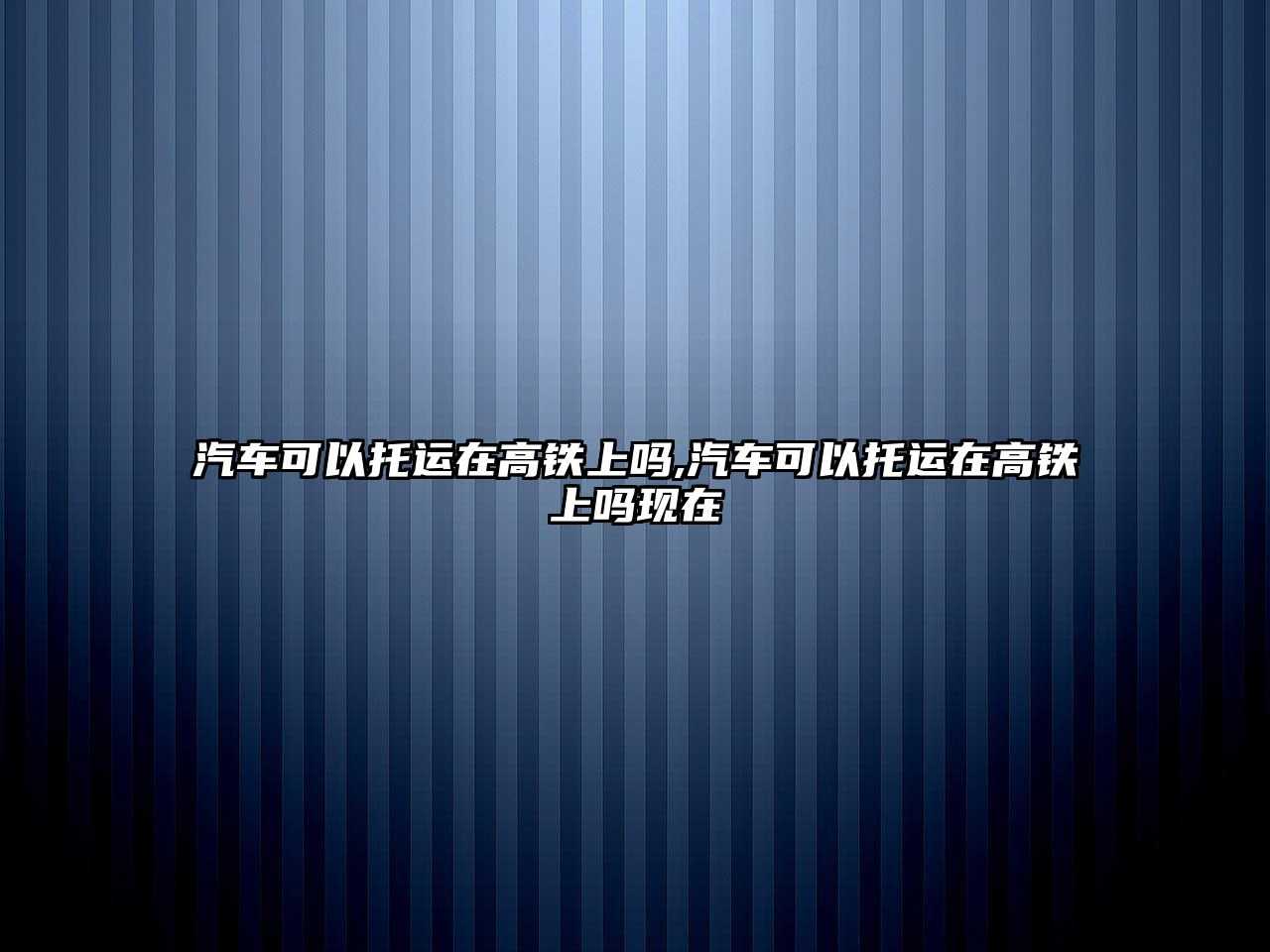 汽車可以托運(yùn)在高鐵上嗎,汽車可以托運(yùn)在高鐵上嗎現(xiàn)在