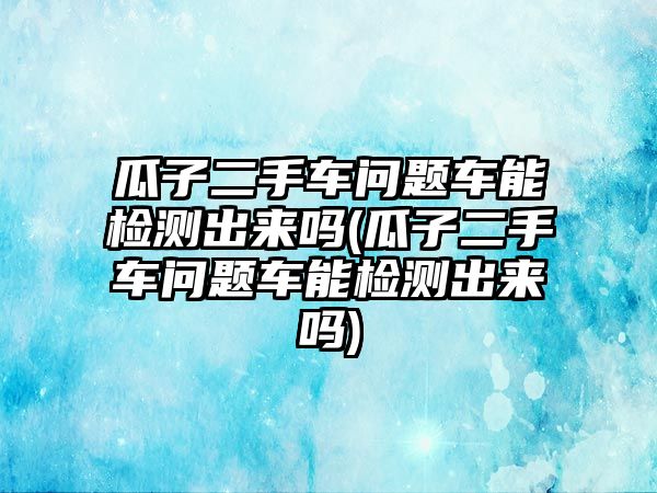 瓜子二手車問題車能檢測出來嗎(瓜子二手車問題車能檢測出來嗎)