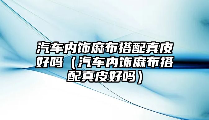 汽車內(nèi)飾麻布搭配真皮好嗎（汽車內(nèi)飾麻布搭配真皮好嗎）