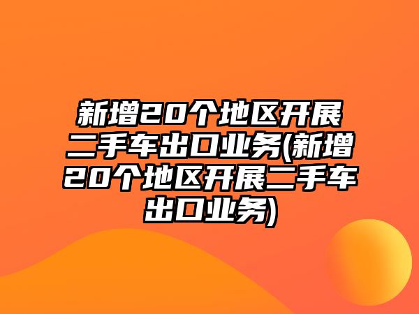 新增20個地區(qū)開展二手車出口業(yè)務(wù)(新增20個地區(qū)開展二手車出口業(yè)務(wù))