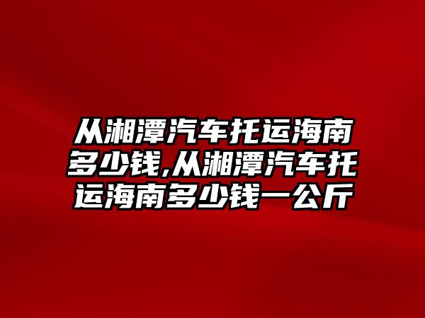 從湘潭汽車托運海南多少錢,從湘潭汽車托運海南多少錢一公斤