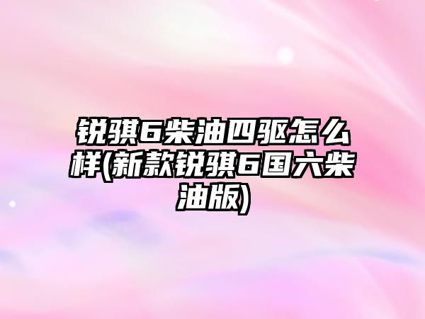 銳騏6柴油四驅(qū)怎么樣(新款銳騏6國(guó)六柴油版)