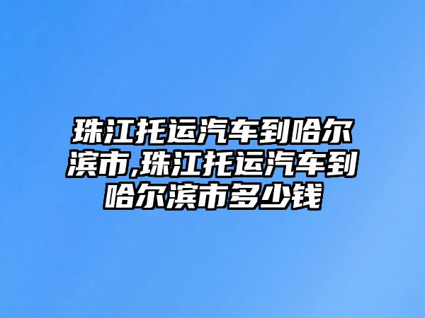 珠江托運汽車到哈爾濱市,珠江托運汽車到哈爾濱市多少錢