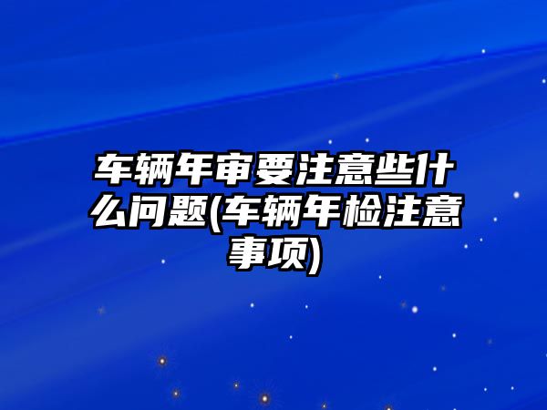 車輛年審要注意些什么問題(車輛年檢注意事項(xiàng))