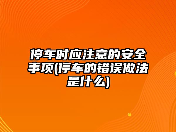 停車時(shí)應(yīng)注意的安全事項(xiàng)(停車的錯(cuò)誤做法是什么)