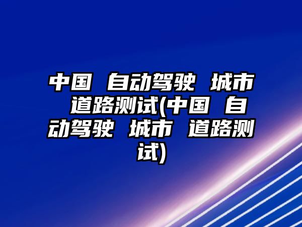 中國 自動駕駛 城市 道路測試(中國 自動駕駛 城市 道路測試)