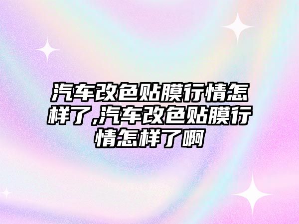 汽車改色貼膜行情怎樣了,汽車改色貼膜行情怎樣了啊