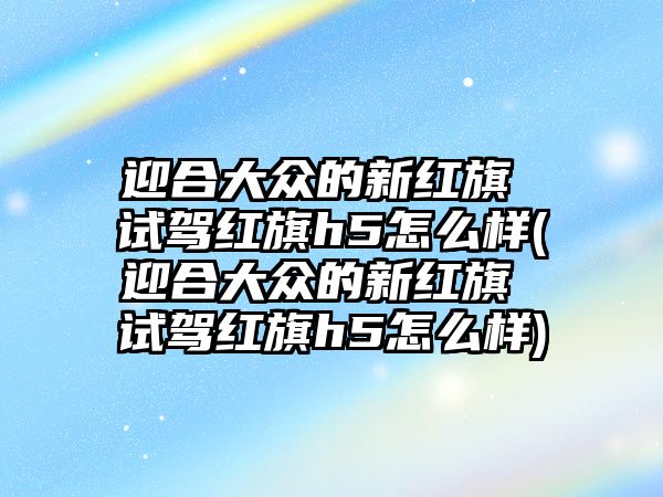 迎合大眾的新紅旗 試駕紅旗h5怎么樣(迎合大眾的新紅旗 試駕紅旗h5怎么樣)