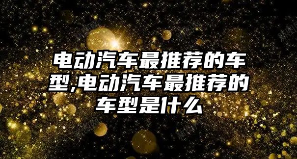 電動(dòng)汽車最推薦的車型,電動(dòng)汽車最推薦的車型是什么