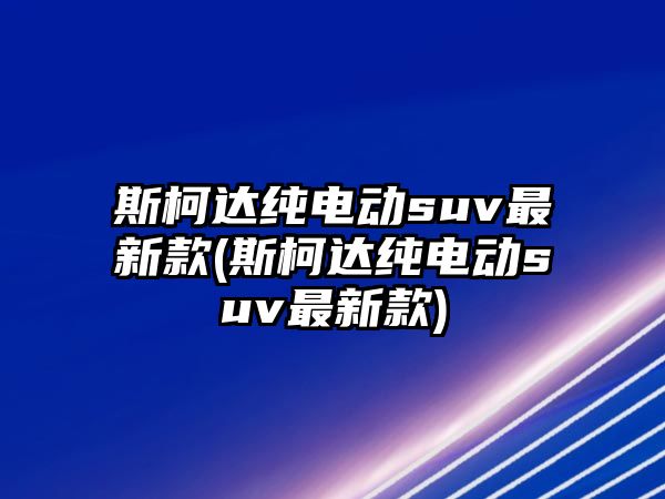 斯柯達(dá)純電動suv最新款(斯柯達(dá)純電動suv最新款)