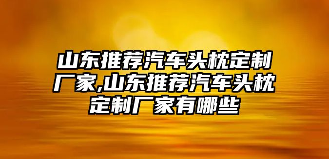 山東推薦汽車頭枕定制廠家,山東推薦汽車頭枕定制廠家有哪些