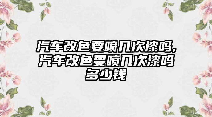 汽車改色要噴幾次漆嗎,汽車改色要噴幾次漆嗎多少錢