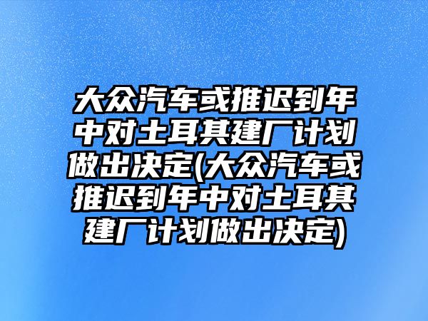 大眾汽車(chē)或推遲到年中對(duì)土耳其建廠計(jì)劃做出決定(大眾汽車(chē)或推遲到年中對(duì)土耳其建廠計(jì)劃做出決定)