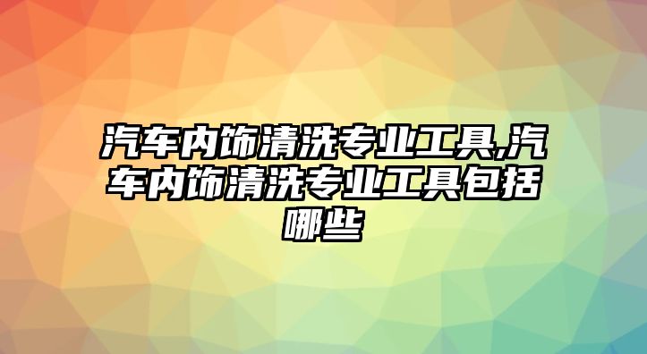 汽車內(nèi)飾清洗專業(yè)工具,汽車內(nèi)飾清洗專業(yè)工具包括哪些