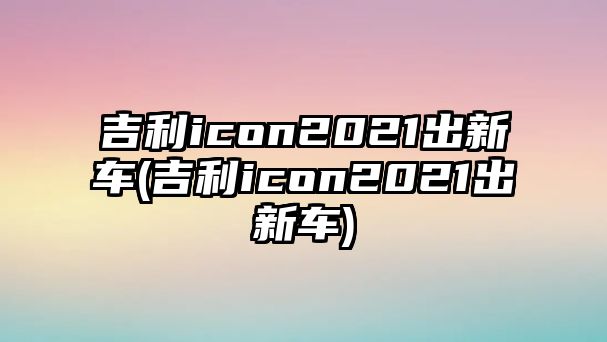 吉利icon2021出新車(吉利icon2021出新車)