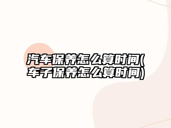 汽車保養(yǎng)怎么算時間(車子保養(yǎng)怎么算時間)