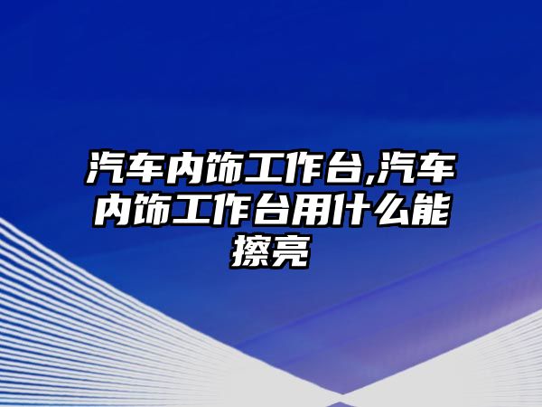 汽車內(nèi)飾工作臺,汽車內(nèi)飾工作臺用什么能擦亮