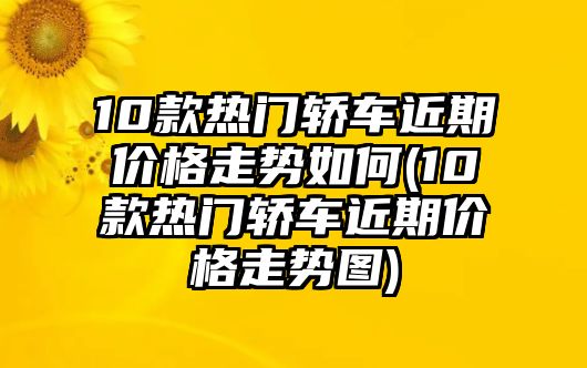 10款熱門轎車近期價格走勢如何(10款熱門轎車近期價格走勢圖)