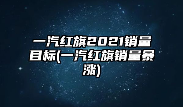 一汽紅旗2021銷量目標(biāo)(一汽紅旗銷量暴漲)