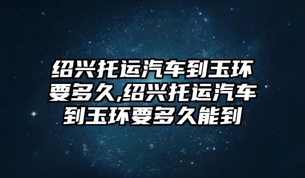 紹興托運汽車到玉環(huán)要多久,紹興托運汽車到玉環(huán)要多久能到