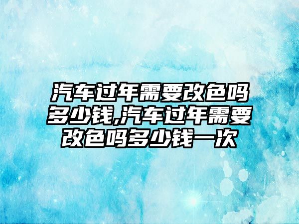 汽車(chē)過(guò)年需要改色嗎多少錢(qián),汽車(chē)過(guò)年需要改色嗎多少錢(qián)一次