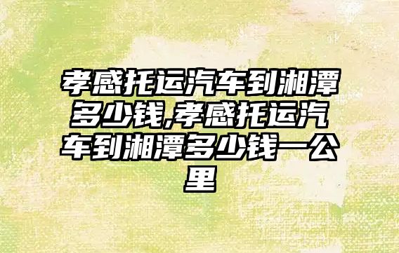 孝感托運汽車到湘潭多少錢,孝感托運汽車到湘潭多少錢一公里