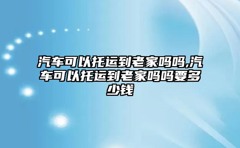 汽車可以托運到老家嗎嗎,汽車可以托運到老家嗎嗎要多少錢