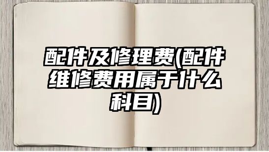 配件及修理費(fèi)(配件維修費(fèi)用屬于什么科目)