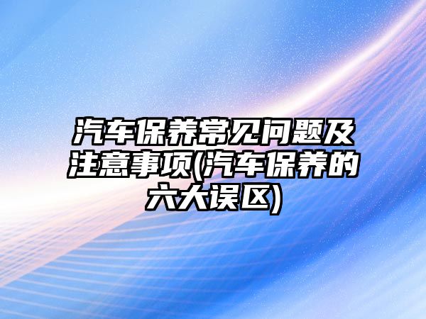 汽車保養(yǎng)常見問題及注意事項(汽車保養(yǎng)的六大誤區(qū))