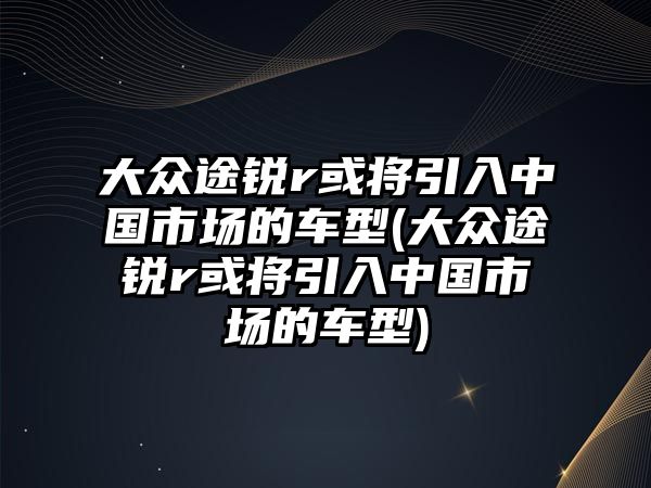 大眾途銳r或?qū)⒁胫袊?guó)市場(chǎng)的車型(大眾途銳r或?qū)⒁胫袊?guó)市場(chǎng)的車型)