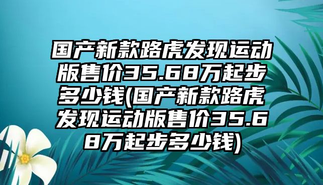 國產(chǎn)新款路虎發(fā)現(xiàn)運動版售價35.68萬起步多少錢(國產(chǎn)新款路虎發(fā)現(xiàn)運動版售價35.68萬起步多少錢)