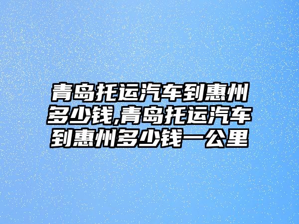 青島托運(yùn)汽車到惠州多少錢,青島托運(yùn)汽車到惠州多少錢一公里