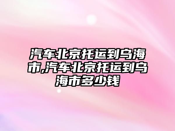 汽車北京托運到烏海市,汽車北京托運到烏海市多少錢