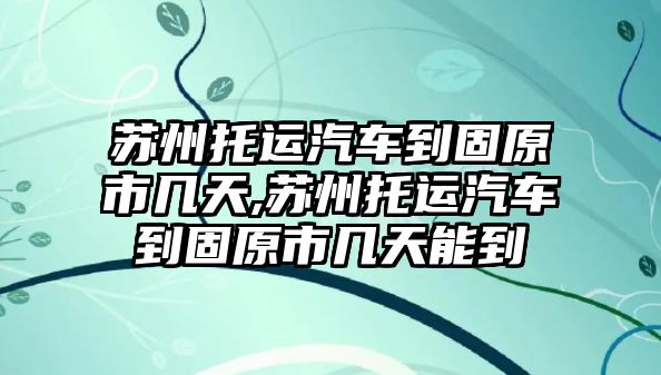 蘇州托運汽車到固原市幾天,蘇州托運汽車到固原市幾天能到