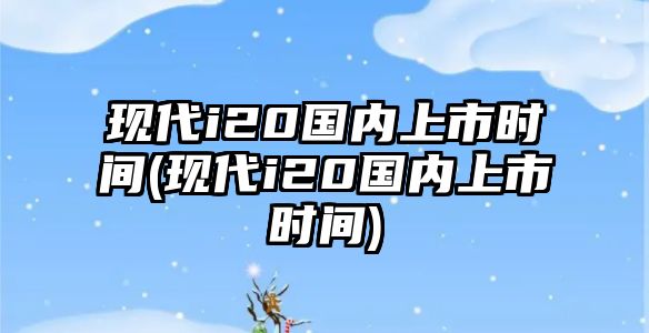 現(xiàn)代i20國(guó)內(nèi)上市時(shí)間(現(xiàn)代i20國(guó)內(nèi)上市時(shí)間)