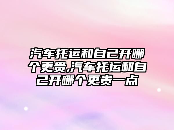 汽車托運和自己開哪個更貴,汽車托運和自己開哪個更貴一點