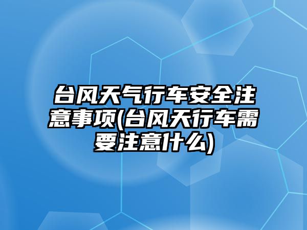 臺風天氣行車安全注意事項(臺風天行車需要注意什么)