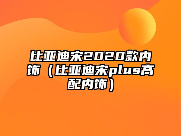 比亞迪宋2020款內(nèi)飾（比亞迪宋plus高配內(nèi)飾）