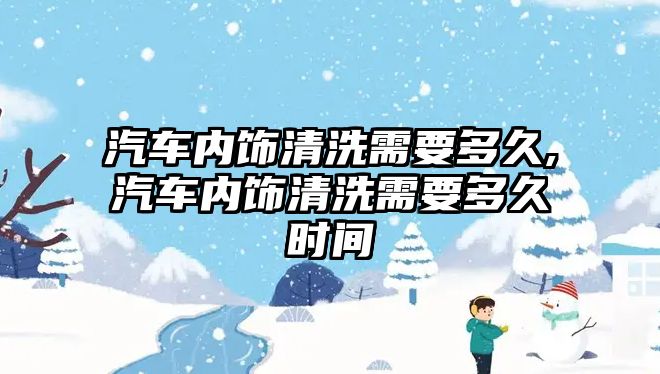 汽車內(nèi)飾清洗需要多久,汽車內(nèi)飾清洗需要多久時間