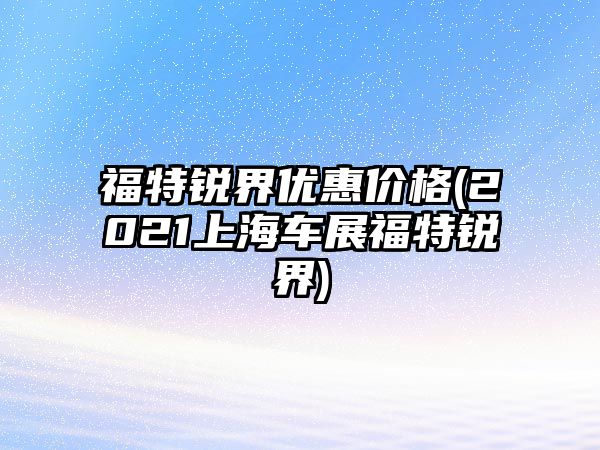 福特銳界優(yōu)惠價(jià)格(2021上海車(chē)展福特銳界)