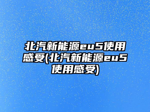 北汽新能源eu5使用感受(北汽新能源eu5使用感受)