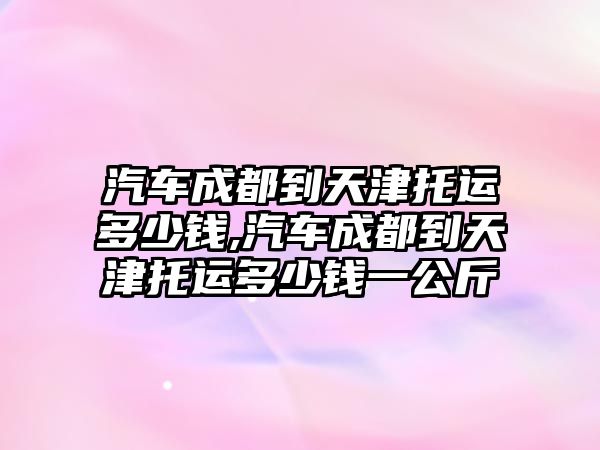 汽車成都到天津托運(yùn)多少錢,汽車成都到天津托運(yùn)多少錢一公斤