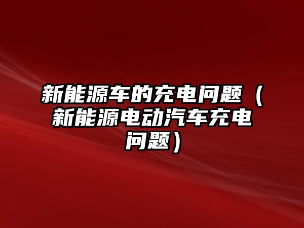 新能源車的充電問題（新能源電動汽車充電問題）