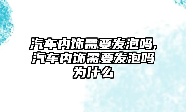 汽車內(nèi)飾需要發(fā)泡嗎,汽車內(nèi)飾需要發(fā)泡嗎為什么