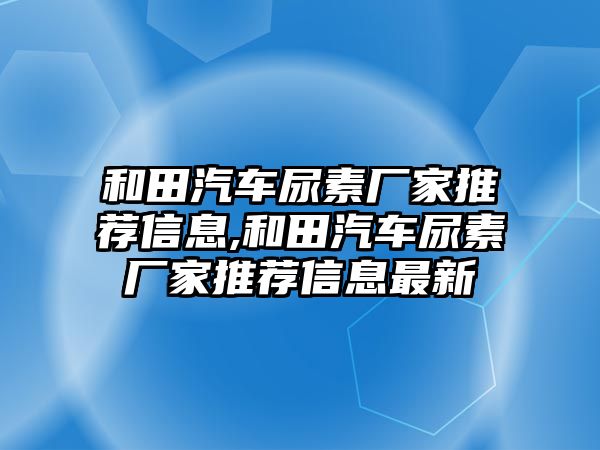 和田汽車尿素廠家推薦信息,和田汽車尿素廠家推薦信息最新