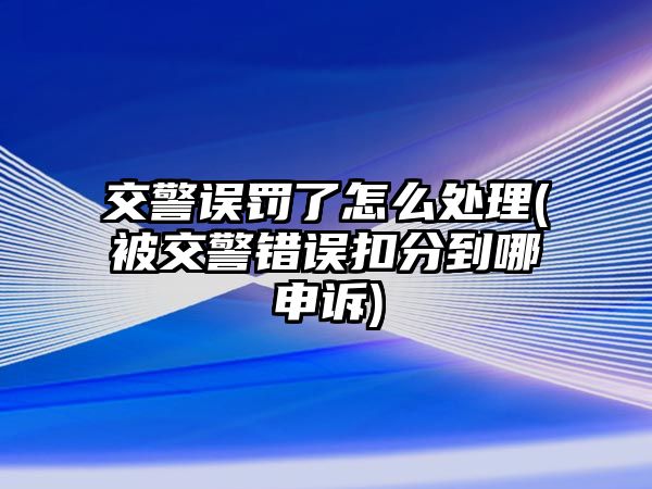 交警誤罰了怎么處理(被交警錯(cuò)誤扣分到哪申訴)