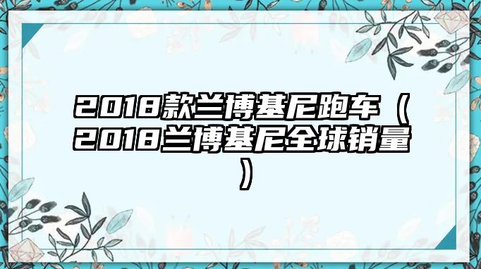 2018款蘭博基尼跑車（2018蘭博基尼全球銷量）