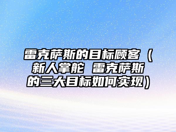 雷克薩斯的目標(biāo)顧客（新人掌舵 雷克薩斯的三大目標(biāo)如何實(shí)現(xiàn)）