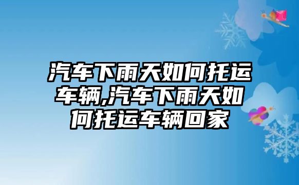 汽車下雨天如何托運車輛,汽車下雨天如何托運車輛回家