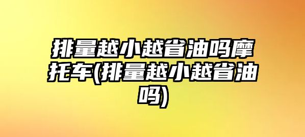 排量越小越省油嗎摩托車(排量越小越省油嗎)